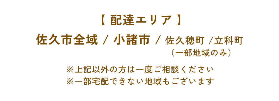 【 配達エリア 】佐久市全域 / 小諸市 / 佐久穂町 /立科町（一部地域のみ）※上記以外の方は一度ご相談ください